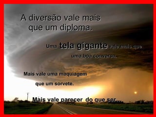 A diversão vale mais que um diploma. Uma  tela gigante  vale mais que uma boa conversa. Mais vale uma maquiagem que um sorvete.  Mais vale parecer   do que ser… 