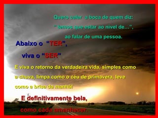 Quero calar  a boca de quem diz: “  temos que estar ao nível de…”,  ao falar de uma pessoa. Abaixo o  “ TER ”, viva o “ SER ” E definitivamente bela, como cada amanhecer. E viva o retorno da verdadeira vida, simples como a chuva, limpa como o céu de primavera, leve como a brisa da manhã! 