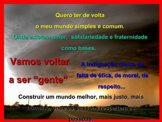 Quero ter de volta o meu mundo simples e comum. Vamos voltar a ser “gente”  Onde existam amor,  solidariedade e fraternidade como bases.   A indignação diante da falta de ética, de moral, de respeito...  Construir um mundo melhor, mais justo, mais humano, onde as pessoas respeitem as pessoas. 