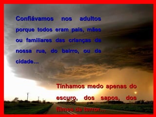 Confiávamos nos adultos  porque todos eram pais, mães ou familiares das crianças da nossa rua, do bairro, ou da cidade… Tínhamos medo apenas do escuro, dos sapos, dos filmes de terror… 
