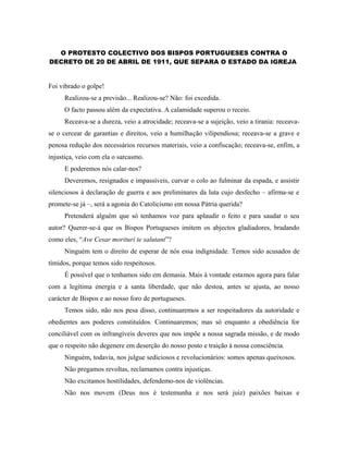 O PROTESTO COLECTIVO DOS BISPOS PORTUGUESES CONTRA O 
DECRETO DE 20 DE ABRIL DE 1911, QUE SEPARA O ESTADO DA IGREJA 
Foi vibrado o golpe! 
Realizou-se a previsão... Realizou-se? Não: foi excedida. 
O facto passou além da expectativa. A calamidade superou o receio. 
Receava-se a dureza, veio a atrocidade; receava-se a sujeição, veio a tirania: receava-se 
o cercear de garantias e direitos, veio a humilhação vilipendiosa; receava-se a grave e 
penosa redução dos necessários recursos materiais, veio a confiscação; receava-se, enfim, a 
injustiça, veio com ela o sarcasmo. 
E poderemos nós calar-nos? 
Deveremos, resignados e impassíveis, curvar o colo ao fulminar da espada, e assistir 
silenciosos à declaração de guerra e aos preliminares da luta cujo desfecho – afirma-se e 
promete-se já –, será a agonia do Catolicismo em nossa Pátria querida? 
Pretenderá alguém que só tenhamos voz para aplaudir o feito e para saudar o seu 
autor? Querer-se-á que os Bispos Portugueses imitem os abjectos gladiadores, bradando 
como eles, “Ave Cesar morituri te salutant”? 
Ninguém tem o direito de esperar de nós essa indignidade. Temos sido acusados de 
tímidos, porque temos sido respeitosos. 
É possível que o tenhamos sido em demasia. Mais à vontade estamos agora para falar 
com a legítima energia e a santa liberdade, que não destoa, antes se ajusta, ao nosso 
carácter de Bispos e ao nosso foro de portugueses. 
Temos sido, não nos pesa disso, continuaremos a ser respeitadores da autoridade e 
obedientes aos poderes constituídos. Continuaremos; mas só enquanto a obediência for 
conciliável com os infrangíveis deveres que nos impõe a nossa sagrada missão, e de modo 
que o respeito não degenere em deserção do nosso posto e traição à nossa consciência. 
Ninguém, todavia, nos julgue sediciosos e revolucionários: somos apenas queixosos. 
Não pregamos revoltas, reclamamos contra injustiças. 
Não excitamos hostilidades, defendemo-nos de violências. 
Não nos movem (Deus nos é testemunha e nos será juiz) paixões baixas e 
 