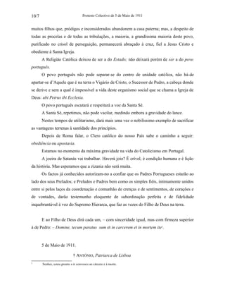 Protesto Colectivo de 5 de Maio de 1911 
10/7 
muitos filhos que, pródigos e inconsiderados abandonem a casa paterna; mas, a despeito de 
todas as procelas e de todas as tribulações, a maioria, a grandíssima maioria deste povo, 
purificado no crisol de perseguição, permanecerá abraçado à cruz, fiel a Jesus Cristo e 
obediente à Santa Igreja. 
A Religião Católica deixou de ser a do Estado; não deixará porém de ser a do povo 
português. 
O povo português não pode separar-se do centro de unidade católica, não há-de 
apartar-se d’Aquele que é na terra o Vigário de Cristo, o Sucessor de Pedro, a cabeça donde 
se derive e sem a qual é impossível a vida deste organismo social que se chama a Igreja de 
Deus: ubi Petrus ibi Ecclesia. 
O povo português escutará e respeitará a voz da Santa Sé. 
A Santa Sé, repetimos, não pode vacilar, medindo embora a gravidade do lance. 
Nestes tempos de utilitarismo, dará mais uma vez o nobilíssimo exemplo de sacrificar 
as vantagens terrenas à santidade dos princípios. 
Depois de Roma falar, o Clero católico do nosso País sabe o caminho a seguir: 
obediência ou apostasia. 
Estamos no momento da máxima gravidade na vida do Catolicismo em Portugal. 
A joeira de Satanás vai trabalhar. Haverá joio? É crível, é condição humana e é lição 
da história. Mas esperamos que a zizania não será muita. 
Os factos já conhecidos autorizam-no a confiar que os Padres Portugueses estarão ao 
lado dos seus Prelados; e Prelados e Padres bem como os simples fiéis, intimamente unidos 
entre si pelos laços da coordenação e comunhão de crenças e de sentimentos, de corações e 
de vontades, darão testemunho eloquente de subordinação perfeita e de fidelidade 
inquebrantável à voz do Supremo Hierarca, que faz as vezes do Filho de Deus na terra. 
E ao Filho de Deus dirá cada um, – com sinceridade igual, mas com firmeza superior 
à de Pedro: – Domine, tecum paratus sum et in carcerem et in mortem ite2. 
5 de Maio de 1911. 
† ANTÓNIO, Patriarca de Lisboa 
2 Senhor, estou pronto a ir convosco ao cárcere e à morte. 
 