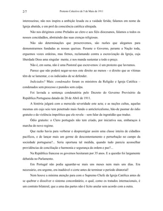 Protesto Colectivo de 5 de Maio de 1911 
2/7 
interesseiras; não nos inspira a ambição lesada ou a vaidade ferida; falamos em nome da 
Igreja abatida, e em prol da consciência católica ultrajada. 
Não nos dirigimos como Prelados ao clero e aos fiéis diocesanos, falamos a todos os 
nossos concidadãos, abstraindo das suas crenças religiosas. 
Não são determinações que prescrevemos, são razões que alegamos para 
demonstrarmos fundadas as nossas queixas. Perante o Governo, perante a Nação toda, 
erguemos vozes ordeiras, mas firmes, reclamando contra a escravização da Igreja, cuja 
liberdade Deus ama singular mente, e nos manda sustentar a todo o preço. 
Não é, em suma, não é uma Pastoral que escrevemos: é um protesto que lavramos. 
Parece que não poderá negar-se-nos este direito ao menos - o direito que as vítimas 
têm de se lamentar, e os indiciados de se defender. 
Indiciados? Mais: condenados foram os ministros da Religião e Igreja Católica – 
condenados sem processo e punidos sem culpa. 
Foi lavrada a sentença condenatória pelo Decreto do Governo Provisório da 
República Portuguesa datado de 20 de Abril de 1911. 
A história julgará com a merecida severidade este acta; e as nações cultas, aquelas 
mesmas em cujo seio tem penetrado mais fundo o anticlericalismo, hão-de pasmar do ódio 
gratuito e da violência impolítica que ele revela – sem falar da ingratidão que traduz. 
Ódio gratuito: o Clero português não tem criado, por iniciativa sua, embaraços à 
marcha do novo regime. 
Que razão havia para verberar e desprestigiar assim uma classe inteira de cidadãos 
pacíficos, e de lançar mais um germe de descontentamento e perturbação no campo da 
sociedade portuguesa?... Seria oportuna tal medida, quando tudo parecia aconselhar 
providências de conciliação e harmonia e segurança da ordem e paz?... 
Na República francesa os governos hesitaram por 35 anos. E a questão foi largamente 
debatida no Parlamento. 
Em Portugal não podia aguardar-se mais uns meses nem mais uns dias. Era 
necessário, era urgente, era inadiável o corte antes de terminar o período ditatorial! 
Nem houve a mínima atenção para com o Supremo Chefe da Igreja Católica antes de 
se quebrar e dissolver o sistema concordatário, o qual, como os tratados internacionais, é 
um contrato bilateral, que a uma das partes não é lícito anular sem acordo com a outra. 
 