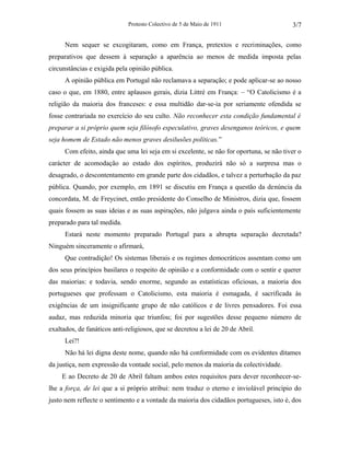 Protesto Colectivo de 5 de Maio de 1911 
3/7 
Nem sequer se excogitaram, como em França, pretextos e recriminações, como 
preparativos que dessem à separação a aparência ao menos de medida imposta pelas 
circunstâncias e exigida pela opinião pública. 
A opinião pública em Portugal não reclamava a separação; e pode aplicar-se ao nosso 
caso o que, em 1880, entre aplausos gerais, dizia Littré em França: – “O Catolicismo é a 
religião da maioria dos franceses: e essa multidão dar-se-ia por seriamente ofendida se 
fosse contrariada no exercício do seu culto. Não reconhecer esta condição fundamental é 
preparar a si próprio quem seja filósofo especulativo, graves desenganos teóricos, e quem 
seja homem de Estado não menos graves desilusões políticas.” 
Com efeito, ainda que uma lei seja em si excelente, se não for oportuna, se não tiver o 
carácter de acomodação ao estado dos espíritos, produzirá não só a surpresa mas o 
desagrado, o descontentamento em grande parte dos cidadãos, e talvez a perturbação da paz 
pública. Quando, por exemplo, em 1891 se discutiu em França a questão da denúncia da 
concordata, M. de Freycinet, então presidente do Conselho de Ministros, dizia que, fossem 
quais fossem as suas ideias e as suas aspirações, não julgava ainda o país suficientemente 
preparado para tal medida. 
Estará neste momento preparado Portugal para a abrupta separação decretada? 
Ninguém sinceramente o afirmará, 
Que contradição! Os sistemas liberais e os regimes democráticos assentam como um 
dos seus princípios basilares o respeito de opinião e a conformidade com o sentir e querer 
das maiorias: e todavia, sendo enorme, segundo as estatísticas oficiosas, a maioria dos 
portugueses que professam o Catolicismo, esta maioria é esmagada, é sacrificada às 
exigências de um insignificante grupo de não católicos e de livres pensadores. Foi essa 
audaz, mas reduzida minoria que triunfou; foi por sugestões desse pequeno número de 
exaltados, de fanáticos anti-religiosos, que se decretou a lei de 20 de Abril. 
Lei?! 
Não há lei digna deste nome, quando não há conformidade com os evidentes ditames 
da justiça, nem expressão da vontade social, pelo menos da maioria da colectividade. 
E ao Decreto de 20 de Abril faltam ambos estes requisitos para dever reconhecer-se-lhe 
a força, de lei que a si próprio atribui: nem traduz o eterno e inviolável princípio do 
justo nem reflecte o sentimento e a vontade da maioria dos cidadãos portugueses, isto é, dos 
 