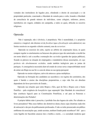 Protesto Colectivo de 5 de Maio de 1911 
5/7 
vontades dos instituidores de legados pios, ofendendo o direito de associação e o de 
propriedade particular, coarctando a liberdade de esmola para o culto, lesando a liberdade 
de consciência de grande número de indivíduos, como colegiais, enfermos, presos, 
marinheiros em viagem, soldados em campanha, a todos os quais, dificulta os socorros 
religiosos. 
Opressão 
Não é separação, não é divórcio, é prepotência. Não é neutralidade, é o propósito 
ostensivo e inegável, não diremos só de fiscalizar (que a fiscalização seria admissível, nos 
limites razoáveis ou segundo o direito comum), mas de escravizar. 
Opressão no exercício do culto, sujeito ao arbítrio de corporações laicas, às quais 
compete regular os emolumentos ou benesses dos párocos (que são autorizados a recebê-las 
em nome delas!) e até a escolha e nomeação dos sacristães (guardas das igrejas públicas), 
ficando os párocos na situação de empregados e mandatários dessas associações, de cuja 
gerência são absolutamente excluídos, sendo também inelegíveis para as juntas de 
paróquia. A consequência necessária dum tal estado de coisas seria a impossibilidade moral 
de entrar um Bispo na sua Sé e a cura de almas na sua igreja paroquial. 
Opressão no ensino religioso, cativo de entraves e peias multíplices. 
Opressão na formação dos candidatos ao sacerdócio e no regime dos seminários, dos 
quais é banido o ensino das disciplinas preparatórias, e cuja vida fica em absoluto 
dependente do favor provisório do Estado... 
Opressão nas relações quer entre Bispos e fiéis, quer de fiéis e Bispos com o Sumo 
Pontífice – pela exigência do beneplácito (que separação! Que liberdade de consciência! 
Que coerência lógica!) para as Constituições Pontifícias, e até para as Pastorais e 
determinações dos Prelados! 
O próprio hábito talar é proscrito, é proibido fora dos lugares do culto. Por ofender os 
livres pensadores? Mas esses hábitos são distintivos duma classe cujas doutrinas nada têm 
de antisocial e são por ela publicamente professados. E não se terão presenciado em público 
emblemas de associações que, sendo secretas, nenhum Estado pode reconhecer? Ah! que a 
veste lúgubre do Sacerdote anuncia luto e lembra a morte... e a sociedade moderna quer 
 