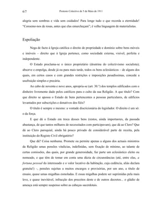 Protesto Colectivo de 5 de Maio de 1911 
6/7 
alegria sem sombras e vida sem cuidados! Para longe tudo o que recorda a eternidade! 
“Coroemo-nos de rosas, antes que elas emurcheçam”; é velha linguagem de materialistas. 
Espoliação 
Nega de facto à Igreja católica o direito de propriedade e domínio sobre bens móveis 
e imóveis – direito que à Igreja pertence, como sociedade externa, visível, perfeita e 
independente. 
O Estado proclama-se o único proprietário (doutrina do colectivismo socialista); 
absorve e empolga, desde já ou para mais tarde, todos os bens eclesiásticos – de alguns dos 
quais, em certos casos e com grandes restrições e imposições pesadíssimas, concede a 
usufruição simples e precária. 
Ao cabo de noventa e nove anos, apropria-se (art. 30.°) dos templos edificados com o 
dinheiro livremente dado pelos católicos para o culto da sua Religião. A que título? Com 
que direito se apossa o Estado de bens pertencentes a pessoas particulares, de edifícios 
levantados por subscrições e donativos dos fiéis? 
O título é sempre o mesmo: a vontade discricionária do legislador. O direito é um só: 
o da força. 
E que dá o Estado em troca desses bens (restos, ainda importantes, da passada 
abastança, de que tantos milhares de necessitados com participavam), que dá ao Clero? Que 
dá ao Clero paroquial, ainda há pouco privado de considerável parte de receita, pela 
instituição do Registo Civil obrigatório? 
Que dá? Coisa nenhuma. Promete ou permite apenas a alguns dos actuais ministros 
da Religião umas pensões vitalícias, indefinidas, sem fixação de mínimo, ao talante de 
certas comissões, das quais, por grande generosidade, faz parte um eclesiástico eleito ou 
nomeado, e que têm de tomar em conta uma dúzia de circunstâncias (até, entre elas, a 
fortuna pessoal do interessado e o valor locativo da habitação, cuja cedência, aliás declara 
gratuita!) –, pensões sujeitas a muitos encargos e provisórias, por um ano, a título de 
ensaio, quase umas migalhas esmoladas. E essas migalhas podem ser suprimidas pela mais 
leve, e quase inevitável, infracção dos preceitos deste e de outros decretos... o gládio de 
ameaça está sempre suspenso sobre as cabeças sacerdotais. 
 
