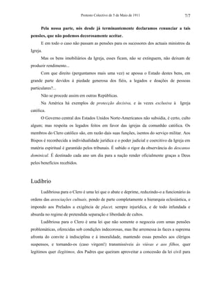 Protesto Colectivo de 5 de Maio de 1911 
7/7 
Pela nossa parte, nós desde já terminantemente declaramos renunciar a tais 
pensões, que não podemos decorosamente aceitar. 
E em todo o caso não passam as pensões para os sucessores dos actuais ministros da 
Igreja. 
Mas os bens imobiliários da Igreja, esses ficam, não se extinguem, não deixam de 
produzir rendimento... 
Com que direito (perguntamos mais uma vez) se apossa o Estado destes bens, em 
grande parte devidos à piedade generosa dos fiéis, a legados e doações de pessoas 
particulares?... 
Não se procede assim em outras Repúblicas. 
Na América há exemplos de protecção decisiva, e às vezes exclusiva à Igreja 
católica. 
O Governo central dos Estados Unidos Norte-Americanos não subsidia, é certo, culto 
algum; mas respeita os legados feitos em favor das igrejas da comunhão católica. Os 
membros do Clero católico são, em razão dais suas funções, isentos do serviço militar. Aos 
Bispos é reconhecida a individualidade jurídica e o poder judicial e coercitivo da Igreja em 
matéria espiritual é garantido pelos tribunais. É sabido o rigor da observância do descanso 
dominical. É destinado cada ano um dia para a nação render oficialmente graças a Deus 
pelos benefícios recebidos. 
Ludíbrio 
Ludibriosa para o Clero é uma lei que o abate e deprime, reduzindo-o a funcionário às 
ordens das associações cultuais, pondo de parte completamente a hierarquia eclesiástica, e 
impondo aos Prelados a exigência de placet, sempre injurídica, e de todo infundada e 
absurda no regime de pretendida separação e liberdade de cultos. 
Ludibriosa para o Clero é uma lei que não somente o negoceia com umas pensões 
problemáticas, oferecidas sob condições indecorosas, mas lhe arremessa às faces a suprema 
afronta do convite à indisciplina e à imoralidade, mantendo essas pensões aos clérigos 
suspensos, e tornando-os (caso virgem!) transmissíveis às viúvas e aos filhos, quer 
legítimos quer ilegítimos, dos Padres que queiram aproveitar a concessão da lei civil para 
 