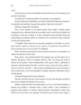 Protesto Colectivo de 5 de Maio de 1911 
8/7 
casar!... 
É preciso que no conceito do legislador tenha descido muito o Clero português, para 
que isto se escrevesse... 
Este artigo 150.° bastaria para definir a lei, patentear os seus propósitos. 
Haverá, infelizmente, fragilidades e até misérias. Pode haver Padres que, fazendo do 
seu ministério não sacerdócio, mas profissão, repitam o “Quid vultis mihi dare?”. 
Pode haver degenerados e trânsfugas. 
Mas o Clero nacional, na sua grande maioria, há-de repelir a afronta; porque 
compreende bem as altíssimas razões de conveniência moral e social da lei eclesiástica da 
consciência; e sabe que o celibato é, se não o principal, um dos principais factores da 
superioridade do sacerdócio católico em confronto com os ministros de outras confissões 
ou seitas que se dizem cristãs. 
“L’anathème (disse muito bem um pensador profundo) est inévitable: tout prêtre 
marié tombera toujours au dessous de son caractère. La supériorité incontestable du 
Clergé catholique tient à la loi du célibat” (J. de Maistre). 
Muito, muitíssimo mais haveria a notar de injusto, de opressivo, de espoliador e de 
ludibrioso no Decreto de 20 de Abril. 
Resta, porém, o que perfunctoriamente fica apontado, para, que não apenas nós os 
Prelados, não apenas o Clero e os católicos sinceros e fiéis à sua crença, mas todos os 
homens de recto pensar e ânimo desapaixonado, todos quantos sabem a significação e 
apreciam o valor das palavras liberdade, coerência, justiça, respeito dos direitos alheios e 
interesse social bem entendido, – todos connosco reconheçam que a nossa consciência, a 
nossa missão divina, e até a nossa dignidade nos obrigam a protestar solenemente contra o 
referido diploma. 
À Santa Sé compete proferir o juízo definitivo. 
Mas não é possível, nem por só um momento, nem por mera suposição, duvidar de 
que ele será a repetição do apostólico Non possumus. 
Embora a Igreja não aprove nem possa aprovar, em tese ou em linha de princípio, a 
doutrina que considera a separação como o regime melhor e mais consentâneo ao 
progresso, pode, todavia, em hipótese, atentas peculiares circunstâncias, aceitar como 
tolerável, com mal menor, essa separação. O essencial é que ela deixe salva à Igreja, a 
 