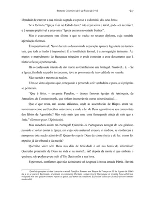 Protesto Colectivo de 5 de Maio de 1911 
liberdade de exercer a sua missão sagrada e a posse e o domínio dos seus bens1. 
9/7 
Se a fórmula “Igreja livre no Estado livre” não representa o ideal, pode ser aceitável, 
e é sempre preferível a esta outra “Igreja escrava no estado Senhor”. 
Mas é exactamente esta última a que se traduz no recente diploma, cuja sumária 
apreciação fizemos. 
É inquestionável: Neste decreto a denominada separação aparece legislada em termos 
tais, que toda a ilusão é impossível. É a hostilidade formal, é a perseguição iminente. Ao 
menos o merecimento de franqueza ninguém o pode contestar a esse documento que à 
história ficou já pertencendo. 
Há o confessado intento de dar morte ao Catolicismo em Portugal. Possível... é. – Se 
a Igreja, fundada na pedra inconcussa, teve as promessas de imortalidade no mundo. 
Não sucede o mesmo às nações. 
Têm-se visto algumas que, renegando e perdendo a fé verdadeira e pura, a si próprias 
se perderam. 
“Que é feito, – pergunta Fenelon, – dessas famosas igrejas de Antioquia, de 
Jerusalém, de Constantinopla, que tinham inumeráveis outras subordinadas?… 
Que é que resta, nas costas africanas, onde as assembleias de Bispos eram tão 
numerosas como os Concílios universais, e onde a lei de Deus aguardava o seu comentário 
dos lábios de Agostinho? Não vejo mais que uma terra fumegando ainda do raio que a 
feriu.” (Sermon pour l’Epiphanie). 
Mas sucederá assim em Portugal? Quererão os Portugueses renegar do seu glorioso 
passado e voltar costas à Igreja, em cujo seio maternal cresceu e medrou, se enobreceu e 
prosperou esta nação admirável? Quererão repelir Deus da consciência e do lar, como foi 
expulso já do tribunal e da escola? 
Quererão viver sem Deus nos dias de felicidade e até nas horas do infortúnio? 
Quererão prescindir de Deus na vida e na morte?.. Ai! depois da morte é que embora o 
queiram, não podem prescindir d’Ele. Será então a sua hora. 
Esperemos, confiemos que não acontecerá tal desgraça à nossa amada Pátria. Haverá 
1 Quod si quospiam civitas (escrevia o actual Pontífice Romano aos Bispos de França em 10 de Agosto de 1906) 
ita a se se paravit Ecclesiam, ut plenam ei communis libertatis copiam fecerit liberumque in propria bona arbitrium 
reliquerit non uno quidem nomine injuste se gessit, sed tamen in conditione Ecclesiam collocare dicenda est non omnino 
intolerabili. 
 