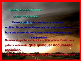 Quero a honestidade como motivo de orgulho. Quero a retidão de   caráter, a cara limpa e o olhar olho-no-olho. Quero sair de casa  sabendo  a hora que estarei de volta, sem  medo de assaltos  ou balas perdidas Quero a vergonha na cara e a solidariedade. Onde  uma palavra valia mais   que  qualquer documento assinado   Quero a esperança, a alegria, a confiança de volta! 