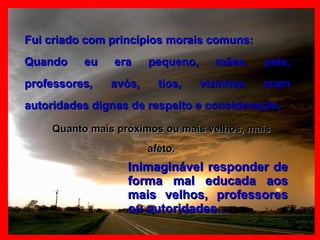 Fui criado com princípios morais comuns: Quando eu era pequeno, mães, pais, professores, avós, tios, vizinhos eram autoridades dignas de respeito e consideração. Quanto mais próximos ou mais velhos, mais afeto. Inimaginável responder de forma mal educada aos mais velhos, professores ou autoridades… 