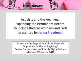 Activists and the Archives:
 Expanding the Permanent Record
to Include Radical Women--and Girls
    presented by Jenna Freedman

 Protest on the Page: Print Culture History in
       Opposition to Almost Anything*
Center for the History of Print & Digital Culture
           Madison, Wisconsin 2012
 