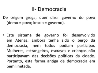 II- Democracia
De origem grega, quer dizer governo do povo
(demo = povo; kracia = governo).
• Este sistema de governo foi desenvolvido
em Atenas. Embora tenha sido o berço da
democracia, nem todos podiam participar.
Mulheres, estrangeiros, escravos e crianças não
participavam das decisões políticas da cidade.
Portanto, esta forma antiga de democracia era
bem limitada.
 