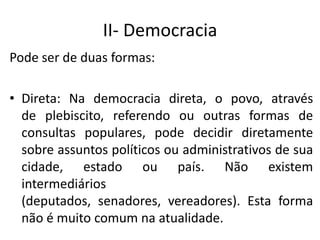 II- Democracia
Pode ser de duas formas:
• Direta: Na democracia direta, o povo, através
de plebiscito, referendo ou outras formas de
consultas populares, pode decidir diretamente
sobre assuntos políticos ou administrativos de sua
cidade, estado ou país. Não existem
intermediários
(deputados, senadores, vereadores). Esta forma
não é muito comum na atualidade.
 