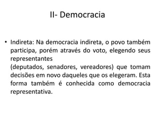 II- Democracia
• Indireta: Na democracia indireta, o povo também
participa, porém através do voto, elegendo seus
representantes
(deputados, senadores, vereadores) que tomam
decisões em novo daqueles que os elegeram. Esta
forma também é conhecida como democracia
representativa.
 