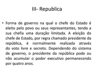 III- Republica
• Forma de governo na qual o chefe do Estado é
eleito pelo povo ou seus representantes, tendo a
sua chefia uma duração limitada. A eleição do
chefe de Estado, por regra chamado presidente da
república, é normalmente realizada através
do voto livre e secreto. Dependendo do sistema
de governo, o presidente da república pode ou
não acumular o poder executivo permanecendo
por quatro anos.
 