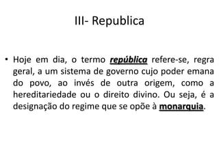 III- Republica
• Hoje em dia, o termo república refere-se, regra
geral, a um sistema de governo cujo poder emana
do povo, ao invés de outra origem, como a
hereditariedade ou o direito divino. Ou seja, é a
designação do regime que se opõe à monarquia.
 
