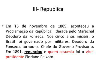III- Republica
• Em 15 de novembro de 1889, aconteceu a
Proclamação da República, liderada pelo Marechal
Deodoro da Fonseca. Nos cinco anos iniciais, o
Brasil foi governado por militares. Deodoro da
Fonseca, tornou-se Chefe do Governo Provisório.
Em 1891, renunciou e quem assumiu foi o vice-
presidente Floriano Peixoto.
 