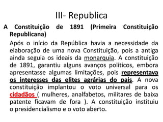 III- Republica
A Constituição de 1891 (Primeira Constituição
Republicana)
Após o início da República havia a necessidade da
elaboração de uma nova Constituição, pois a antiga
ainda seguia os ideais da monarquia. A constituição
de 1891, garantiu alguns avanços políticos, embora
apresentasse algumas limitações, pois representava
os interesses das elites agrárias do pais. A nova
constituição implantou o voto universal para os
cidadãos ( mulheres, analfabetos, militares de baixa
patente ficavam de fora ). A constituição instituiu
o presidencialismo e o voto aberto.
 