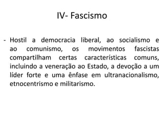 IV- Fascismo
- Hostil a democracia liberal, ao socialismo e
ao comunismo, os movimentos fascistas
compartilham certas características comuns,
incluindo a veneração ao Estado, a devoção a um
líder forte e uma ênfase em ultranacionalismo,
etnocentrismo e militarismo.
 