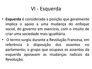 VI - Esquerda
• Esquerda é considerada a posição que geralmente
implica o apoio a uma mudança do enfoque
social, do governo em exercício, com o intuito de
criar uma sociedade mais igualitária.
• O termo surgiu durante a Revolução Francesa, em
referência à disposição dos assentos no
parlamento; o grupo que ocupava os assentos da
esquerda apoiavam as mudanças radicais da
Revolução.
 