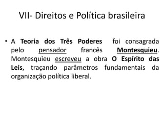 VII- Direitos e Política brasileira
• A Teoria dos Três Poderes foi consagrada
pelo pensador francês Montesquieu.
Montesquieu escreveu a obra O Espírito das
Leis, traçando parâmetros fundamentais da
organização política liberal.
 