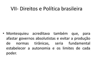 VII- Direitos e Política brasileira
• Montesquieu acreditava também que, para
afastar governos absolutistas e evitar a produção
de normas tirânicas, seria fundamental
estabelecer a autonomia e os limites de cada
poder.
 