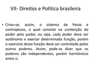 VII- Direitos e Política brasileira
• Criou-se, assim, o sistema de freios e
contrapesos, o qual consiste na contenção do
poder pelo poder, ou seja, cada poder deve ser
autônomo e exercer determinada função, porém
o exercício desta função deve ser controlado pelos
outros poderes. Assim, pode-se dizer que os
poderes são independentes, porém harmônicos
entre si.
 