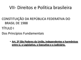 VII- Direitos e Política brasileira
CONSTITUIÇÃO DA REPÚBLICA FEDERATIVA DO
BRASIL DE 1988
TÍTULO I
Dos Princípios Fundamentais
• Art. 2º São Poderes da União, independentes e harmônicos
entre si, o Legislativo, o Executivo e o Judiciário.
 