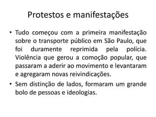Protestos e manifestações
• Tudo começou com a primeira manifestação
sobre o transporte público em São Paulo, que
foi duramente reprimida pela polícia.
Violência que gerou a comoção popular, que
passaram a aderir ao movimento e levantaram
e agregaram novas reivindicações.
• Sem distinção de lados, formaram um grande
bolo de pessoas e ideologias.
 