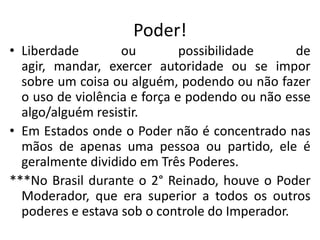 Poder!
• Liberdade ou possibilidade de
agir, mandar, exercer autoridade ou se impor
sobre um coisa ou alguém, podendo ou não fazer
o uso de violência e força e podendo ou não esse
algo/alguém resistir.
• Em Estados onde o Poder não é concentrado nas
mãos de apenas uma pessoa ou partido, ele é
geralmente dividido em Três Poderes.
***No Brasil durante o 2° Reinado, houve o Poder
Moderador, que era superior a todos os outros
poderes e estava sob o controle do Imperador.
 