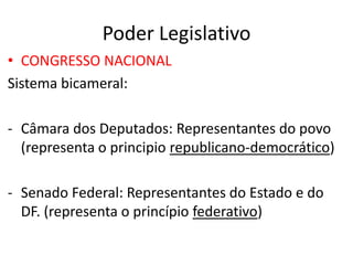 Poder Legislativo
• CONGRESSO NACIONAL
Sistema bicameral:
- Câmara dos Deputados: Representantes do povo
(representa o principio republicano-democrático)
- Senado Federal: Representantes do Estado e do
DF. (representa o princípio federativo)
 