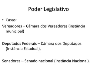 Poder Legislativo
• Casas:
Vereadores – Câmara dos Vereadores (instância
municipal)
Deputados Federais – Câmara dos Deputados
(Instância Estadual).
Senadores – Senado nacional (Instância Nacional).
 