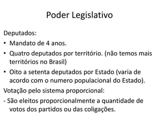 Poder Legislativo
Deputados:
• Mandato de 4 anos.
• Quatro deputados por território. (não temos mais
territórios no Brasil)
• Oito a setenta deputados por Estado (varia de
acordo com o numero populacional do Estado).
Votação pelo sistema proporcional:
- São eleitos proporcionalmente a quantidade de
votos dos partidos ou das coligações.
 