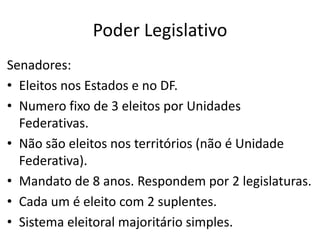 Poder Legislativo
Senadores:
• Eleitos nos Estados e no DF.
• Numero fixo de 3 eleitos por Unidades
Federativas.
• Não são eleitos nos territórios (não é Unidade
Federativa).
• Mandato de 8 anos. Respondem por 2 legislaturas.
• Cada um é eleito com 2 suplentes.
• Sistema eleitoral majoritário simples.
 