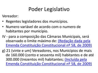 Poder Legislativo
Vereador:
• Regentes legisladores dos municípios.
• Numero variável de acordo com o numero de
habitantes por município.
IV - para a composição das Câmaras Municipais, será
observado o limite máximo de: (Redação dada pela
Emenda Constituição Constitucional nº 58, de 2009)
g) 21 (vinte e um) Vereadores, nos Municípios de mais
de 160.000 (cento e sessenta mil) habitantes e de até
300.000 (trezentos mil) habitantes; (Incluída pela
Emenda Constituição Constitucional nº 58, de 2009)
 