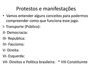 Protestos e manifestações
• Vamos entender alguns conceitos para podermos
compreender como que funciona esse jogo.
I- Transporte (Público):
II- Democracia:
III- Republica:
IV- Fascismo:
V- Direita:
VI- Esquerda:
VII- Direitos e Política brasileira: * VIII Constituinte
 