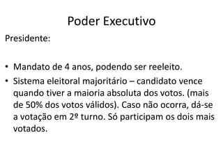 Poder Executivo
Presidente:
• Mandato de 4 anos, podendo ser reeleito.
• Sistema eleitoral majoritário – candidato vence
quando tiver a maioria absoluta dos votos. (mais
de 50% dos votos válidos). Caso não ocorra, dá-se
a votação em 2º turno. Só participam os dois mais
votados.
 