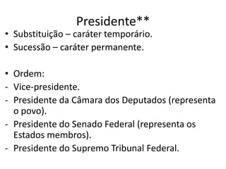 Presidente**
• Substituição – caráter temporário.
• Sucessão – caráter permanente.
• Ordem:
- Vice-presidente.
- Presidente da Câmara dos Deputados (representa
o povo).
- Presidente do Senado Federal (representa os
Estados membros).
- Presidente do Supremo Tribunal Federal.
 