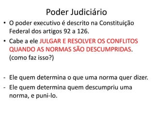 Poder Judiciário
• O poder executivo é descrito na Constituição
Federal dos artigos 92 a 126.
• Cabe a ele JULGAR E RESOLVER OS CONFLITOS
QUANDO AS NORMAS SÃO DESCUMPRIDAS.
(como faz isso?)
- Ele quem determina o que uma norma quer dizer.
- Ele quem determina quem descumpriu uma
norma, e puni-lo.
 