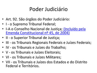 Poder Judiciário
• Art. 92. São órgãos do Poder Judiciário:
• I - o Supremo Tribunal Federal;
• I-A o Conselho Nacional de Justiça; (Incluído pela
Emenda Constitucional nº 45, de 2004)
• II - o Superior Tribunal de Justiça;
• III - os Tribunais Regionais Federais e Juízes Federais;
• IV - os Tribunais e Juízes do Trabalho;
• V - os Tribunais e Juízes Eleitorais;
• VI - os Tribunais e Juízes Militares;
• VII - os Tribunais e Juízes dos Estados e do Distrito
Federal e Territórios.
 