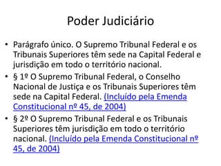 Poder Judiciário
• Parágrafo único. O Supremo Tribunal Federal e os
Tribunais Superiores têm sede na Capital Federal e
jurisdição em todo o território nacional.
• § 1º O Supremo Tribunal Federal, o Conselho
Nacional de Justiça e os Tribunais Superiores têm
sede na Capital Federal. (Incluído pela Emenda
Constitucional nº 45, de 2004)
• § 2º O Supremo Tribunal Federal e os Tribunais
Superiores têm jurisdição em todo o território
nacional. (Incluído pela Emenda Constitucional nº
45, de 2004)
 