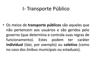 I- Transporte Público
• Os meios de transporte públicos são aqueles que
não pertencem aos usuários e são geridos pelo
governo (que determina e controla suas regras de
funcionamento). Estes podem ter caráter
individual (táxi, por exemplo) ou coletivo (como
no caso dos ônibus municipais ou estaduais).
 