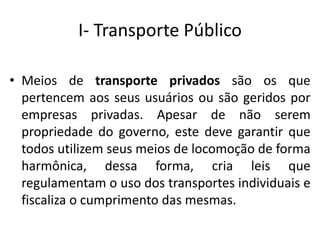 I- Transporte Público
• Meios de transporte privados são os que
pertencem aos seus usuários ou são geridos por
empresas privadas. Apesar de não serem
propriedade do governo, este deve garantir que
todos utilizem seus meios de locomoção de forma
harmônica, dessa forma, cria leis que
regulamentam o uso dos transportes individuais e
fiscaliza o cumprimento das mesmas.
 