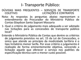 I- Transporte Público:
DÚVIDAS MAIS FREQUENTES – SERVIÇOS DE TRANSPORTE
COLETIVO: LICITAÇÕES E CONTRATOS
Nota: As respostas às perguntas abaixo representam o
entendimento do Procurador do Ministério Público de
Contas Glaydson Santo Soprani Massaria
1- Qual o critério de julgamento mais adequado a ser adotado
nas licitações para as concessões de transporte público
local?
Entende o Ministério Público de Contas que dentre os critérios
de julgamento previstos no art. 15 da Lei de Concessões, o
único que atende ao princípio da modicidade tarifária é o
tipo licitatório menor tarifa. Por esse critério o julgamento é
realizado de forma eminentemente objetiva, vencendo a
licitação aquele que oferecer o serviço nos padrões da
especificação técnica com o menor custo possível.
 
