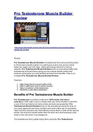 Pro Testosterone Muscle Builder
Review




 http://www.the-health-review.com/2012/pro-testosterone-muscle-builder-
review-08-14.html



Review:

Pro Testosterone Muscle Builderis the latest and the most powerful product
to hit the men’s health market. It is nothing but a all-in-one product which
helps you regain your lost vigor, vitality and energy lost due to various
reasons. Pro Testosterone Muscle Builderworks on promoting healthy free
testosterone level and hence giving you the natural benefit unlike other
products which gives you only artificial and short term benefits. Here is an
unbiased Pro Testosterone Muscle Builder Review.

Features

   1.   Helps brings back lost sexual health and life
   2.   Helps in getting your body to perform at peak
   3.   Helps in production of free testosterone
   4.   Absolutely no side effects whatsoever


Benefits of Pro Testosterone Muscle Builder
Pro Testosteroneis a product made from 100% herbs and hence
naturaland 100% safe to use no matter what your body condition is and this
is one of the key feature not many similar products can guarantee. Pro
Testosterone Muscle Builderworks on the principle just along the lines of
your body alignment and body condition and hence there are no immediate
result but only long term and most effective result which is what all the experts
advice, the long term benefit rather than the short term and temporary ones
which in fact can prove to be dangerous.

The testosterone that is gotten back when using the Pro Testosterone
 