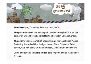 The time: 2pm, Thursday, January 29th, 2009.

The place: beneath the balcony of London’s Hospital Club on the
corner of Endell Street and Betterton Street in Covent Garden.

The event: the big launch of Green Thing’s Protest Paper Planes
featuring limited edition designs drawn Dinos Chapman, Peter
Saville, Gus Van Sant, Emma Thompson, James Blunt and others.

Come and catch a valuable limited edition print and be inspired to
fly less.
 