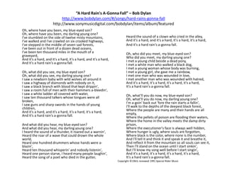 “A Hard Rain's A-Gonna Fall” – Bob Dylanhttp://www.bobdylan.com/#/songs/hard-rains-gonna-fallhttp://www.sonymusicdigital.com/bobdylan/items/album/featuredOh, where have you been, my blue-eyed son?Oh, where have you been, my darling young one?I've stumbled on the side of twelve misty mountains,I've walked and I've crawled on six crooked highways,I've stepped in the middle of seven sad forests,I've been out in front of a dozen dead oceans,I've been ten thousand miles in the mouth of a graveyard,And it's a hard, and it's a hard, it's a hard, and it's a hard,And it's a hard rain's a-gonna fall.	Oh, what did you see, my blue-eyed son?Oh, what did you see, my darling young one?I saw a newborn baby with wild wolves all around itI saw a highway of diamonds with nobody on it,I saw a black branch with blood that kept drippin',I saw a room full of men with their hammers a-bleedin',I saw a white ladder all covered with water,I saw ten thousand talkers whose tongues were all broken,I saw guns and sharp swords in the hands of young children,And it's a hard, and it's a hard, it's a hard, it's a hard,And it's a hard rain's a-gonna fall.	And what did you hear, my blue-eyed son?And what did you hear, my darling young one?I heard the sound of a thunder, it roared out a warnin',Heard the roar of a wave that could drown the whole world,Heard one hundred drummers whose hands were a-blazin',Heard ten thousand whisperin' and nobody listenin',Heard one person starve, I heard many people laughin',Heard the song of a poet who died in the gutter,	Heard the sound of a clown who cried in the alley,And it's a hard, and it's a hard, it's a hard, it's a hard,	And it's a hard rain's a-gonna fall.Oh, who did you meet, my blue-eyed son?Who did you meet, my darling young one?I met a young child beside a dead pony,I met a white man who walked a black dog,I met a young woman whose body was burning,I met a young girl, she gave me a rainbow,I met one man who was wounded in love,I met another man who was wounded with hatred,And it's a hard, it's a hard, it's a hard, it's a hard,It's a hard rain's a-gonna fall.Oh, what'll you do now, my blue-eyed son?Oh, what'll you do now, my darling young one?I'm a-goin' back out 'fore the rain starts a-fallin',I'll walk to the depths of the deepest black forest,Where the people are many and their hands are all empty,Where the pellets of poison are flooding their waters,Where the home in the valley meets the damp dirty prison,Where the executioner's face is always well hidden,Where hunger is ugly, where souls are forgotten,Where black is the color, where none is the number,And I'll tell it and think it and speak it and breathe it,And reflect it from the mountain so all souls can see it,Then I'll stand on the ocean until I start sinkin',But I'll know my song well before I start singin',And it's a hard, it's a hard, it's a hard, it's a hard,It's a hard rain's a-gonna fall.Copyright ©1963; renewed 1991 Special Rider Music
