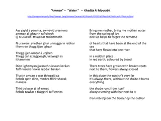 “Amman” --  “Water “   --  Khadija Al Mourabithttp://oregonstate.edu/dept/foreign_lang/totopos/Excerpts%20from%202005%20North%20African%20Voices.html	Aw yayid a yemma, aw yayid a yemmaammanziighzar n rafrahethIjj n ussekifittswedarrndemmethN uraweniyiwthengharunnaggar n rebharI hemrentheggijjenighzarTheggijjenumcaniuzghenThegg car azzeggwagh, yezwughssithammenDienighemyanjjwarath s izurankerâanTaffnnsentnnwarrebda I belâanTfuct n amcan a war thiwggijj caRebdaqathdinn, mmbrathiritsharakmanayaThiritrakwarziixfennesRebdatawkar s tiwggthitaffennes	Bring me mother, bring me mother water from the spring of joyone sip helps to forget the remorseof hearts that have been at the end of the seathat have flown into one riverin a reddish place in red earth, coloured by bloodThere trees have grown with broken roots next to them, flowers always closedIn this place the sun isn’t very farIt’s always there, without the shade it burns everythingthe shade runs from itselfalways running with fear next to ittranslated from the Berber by the author