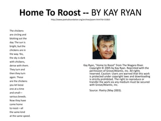 Home To Roost -- by Kay Ryan http://www.poetryfoundation.org/archive/poem.html?id=31063The chickens are circling and blotting out the day. The sun is bright, but the chickens are in the way. Yes, the sky is dark with chickens, dense with them. They turn and then they turn again. These are the chickens you let loose one at a time and small— various breeds. Now they have come home to roost—all the same kind at the same speed.Kay Ryan, "Home to Roost" from The Niagara River. Copyright © 2005 by Kay Ryan. Reprinted with the permission of Grove/Atlantic, Inc. All rights reserved. Caution: Users are warned that this work is protected under copyright laws and downloading is strictly prohibited. The right to reproduce or transfer the work via any medium must be secured with Grove/Atlantic, Inc.Source: Poetry (May 2003). 